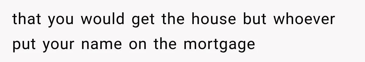 that you would get the house but whoever put your name on the mortgage