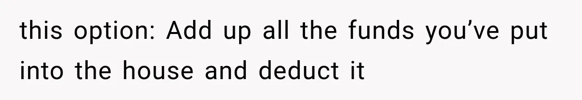 this option: Add up all the funds you’ve put into the house and deduct it