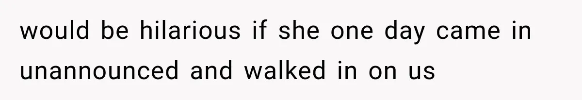 would be hilarious if she one day came in unannounced and walked in on us