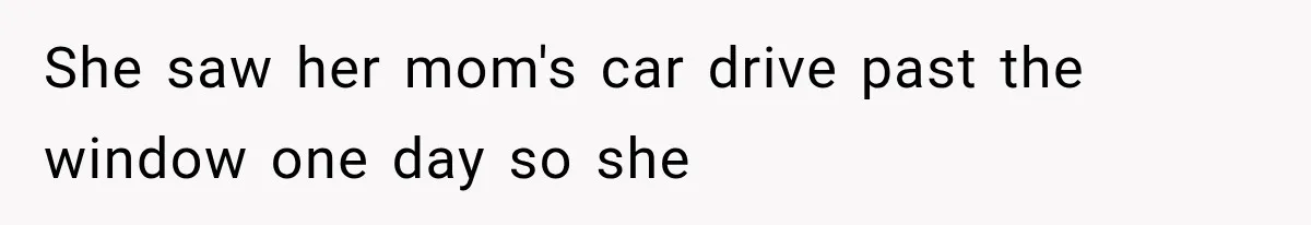 She saw her mom's car drive past the window one day so she