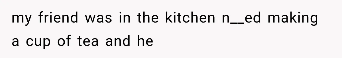 my friend was in the kitchen n__ed making a cup of tea and he