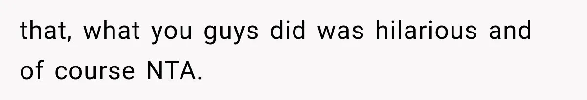 that, what you guys did was hilarious and of course NTA.