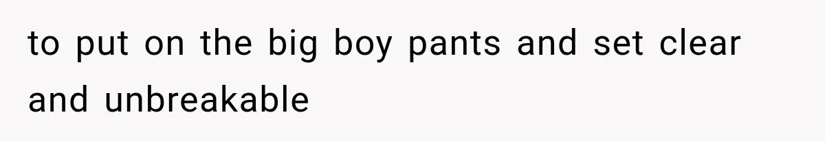 to put on the big boy pants and set clear and unbreakable