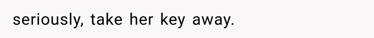 seriously, take her key away.