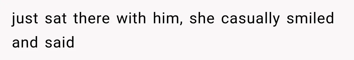 just sat there with him, she casually smiled and said