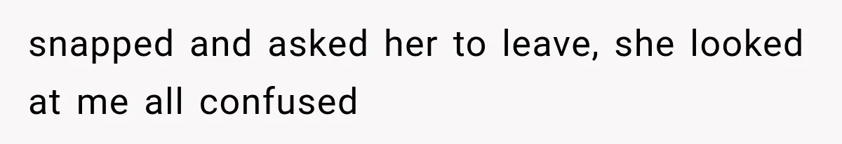 snapped and asked her to leave, she looked at me all confused