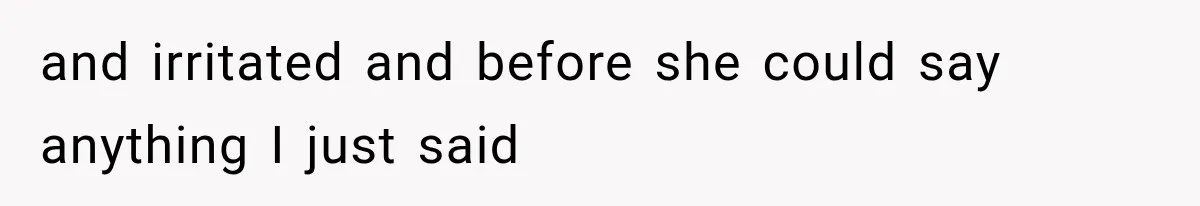 and irritated and before she could say anything I just said