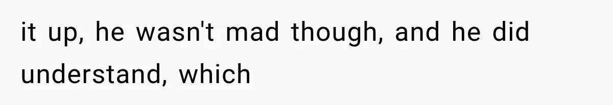 it up, he wasn't mad though, and he did understand, which