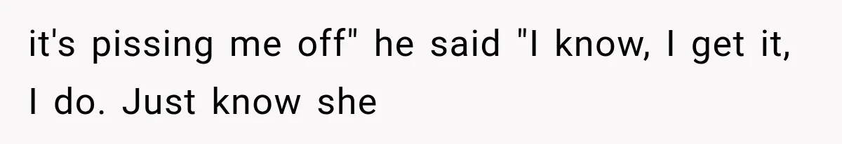 it's pissing me off" he said "I know, I get it, I do. Just know she