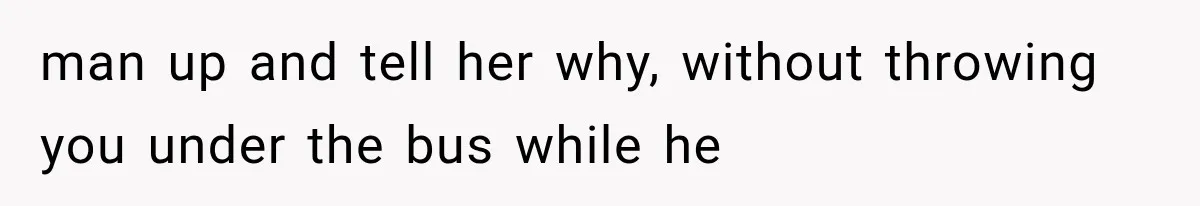 man up and tell her why, without throwing you under the bus while he