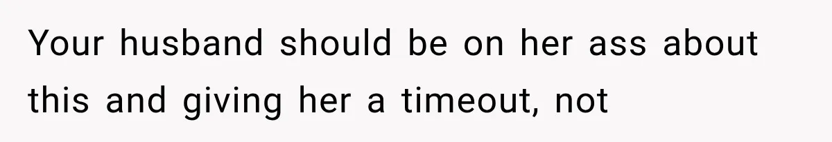 Your husband should be on her ass about this and giving her a timeout, not