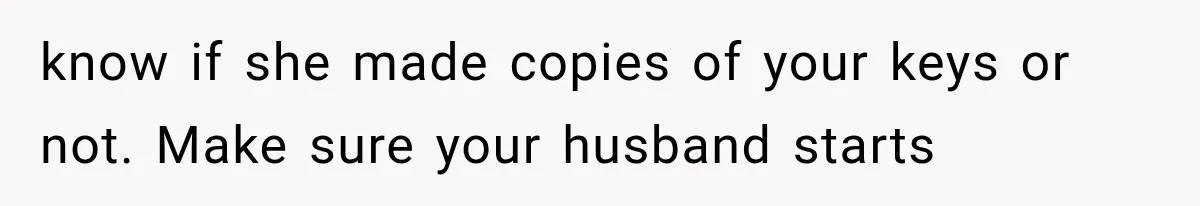know if she made copies of your keys or not. Make sure your husband starts