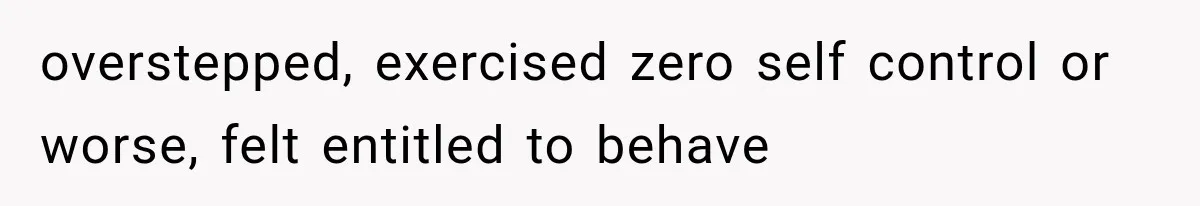 overstepped, exercised zero self control or worse, felt entitled to behave