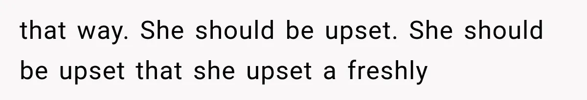 that way. She should be upset. She should be upset that she upset a freshly