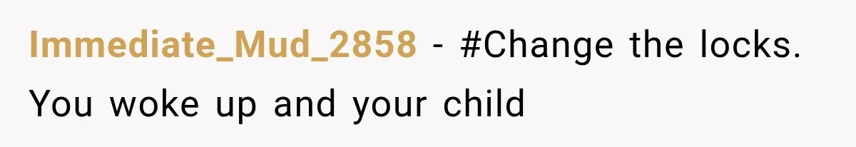 Immediate_Mud_2858 − #Change the locks. You woke up and your child