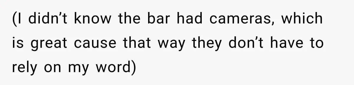 (I didn’t know the bar had cameras, which is great cause that way they don’t have to rely on my word)