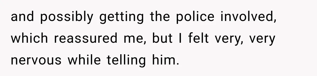 and possibly getting the police involved, which reassured me, but I felt very, very nervous while telling him.