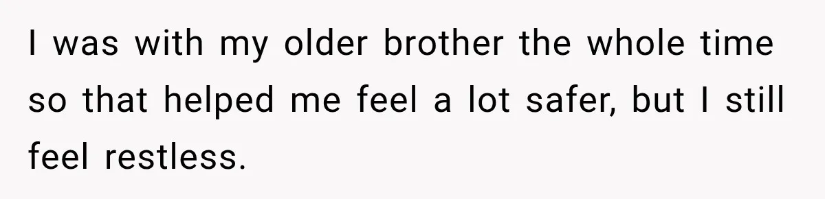 I was with my older brother the whole time so that helped me feel a lot safer, but I still feel restless.