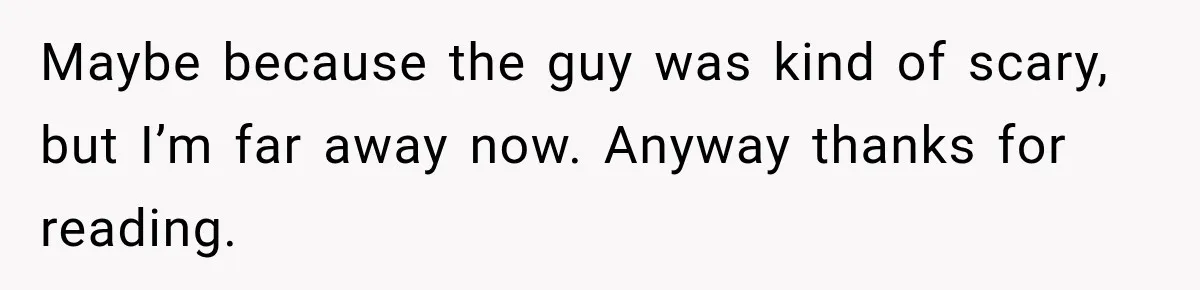 Maybe because the guy was kind of scary, but I’m far away now. Anyway thanks for reading.