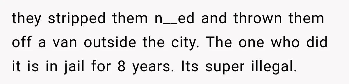 they stripped them n__ed and thrown them off a van outside the city. The one who did it is in jail for 8 years. Its super illegal.