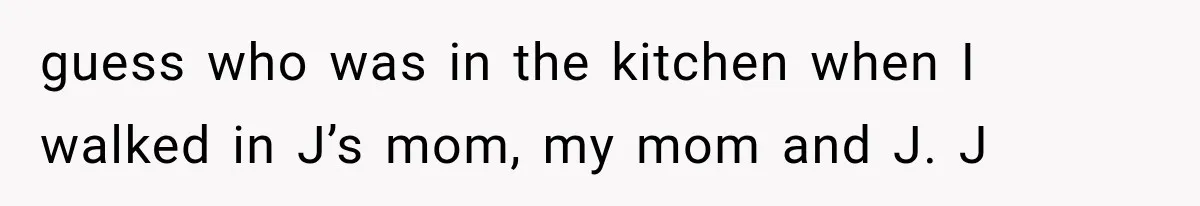 guess who was in the kitchen when I walked in J’s mom, my mom and J. J