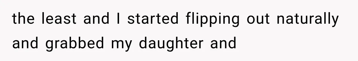 the least and I started flipping out naturally and grabbed my daughter and