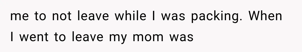 me to not leave while I was packing. When I went to leave my mom was