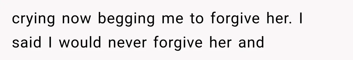 crying now begging me to forgive her. I said I would never forgive her and