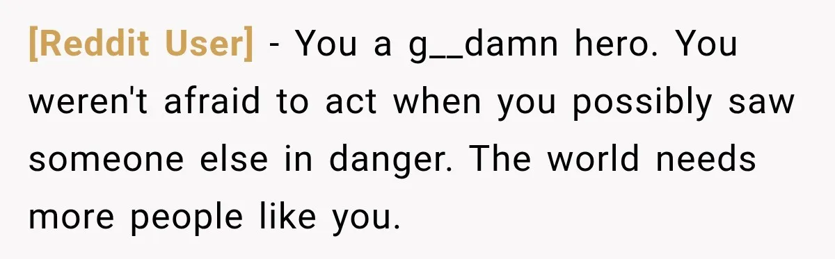 [Reddit User] − You a g__damn hero. You weren't afraid to act when you possibly saw someone else in danger. The world needs more people like you.