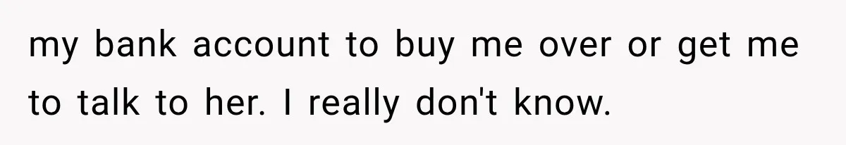 my bank account to buy me over or get me to talk to her. I really don't know.