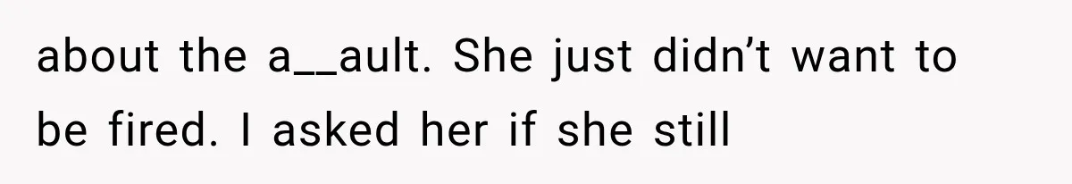about the a__ault. She just didn’t want to be fired. I asked her if she still
