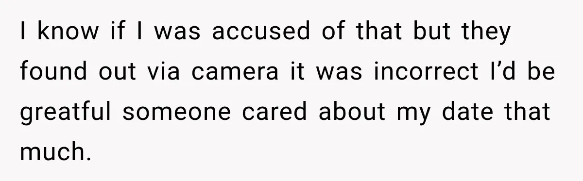 I know if I was accused of that but they found out via camera it was incorrect I’d be greatful someone cared about my date that much.