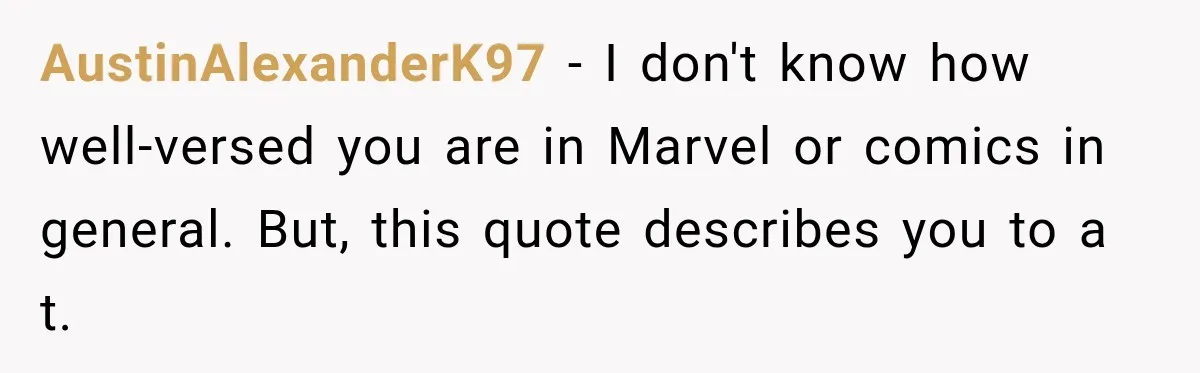 AustinAlexanderK97 − I don't know how well-versed you are in Marvel or comics in general. But, this quote describes you to a t.