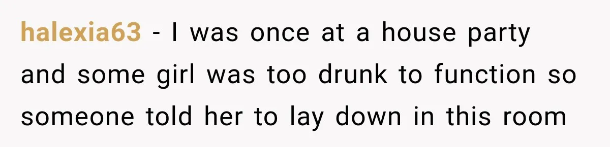 halexia63 − I was once at a house party and some girl was too drunk to function so someone told her to lay down in this room