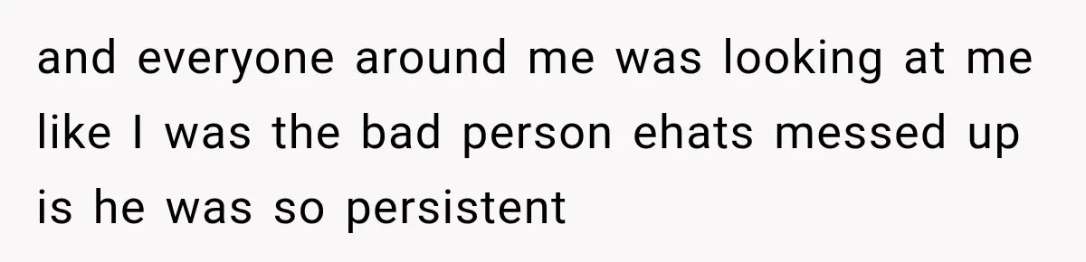 and everyone around me was looking at me like I was the bad person ehats messed up is he was so persistent