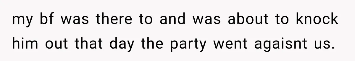 my bf was there to and was about to knock him out that day the party went agaisnt us.
