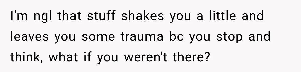 I'm ngl that stuff shakes you a little and leaves you some trauma bc you stop and think, what if you weren't there?