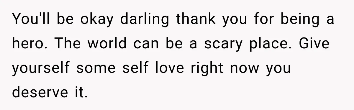 You'll be okay darling thank you for being a hero. The world can be a scary place. Give yourself some self love right now you deserve it.