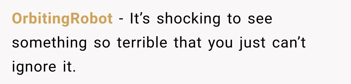 OrbitingRobot − It’s shocking to see something so terrible that you just can’t ignore it.