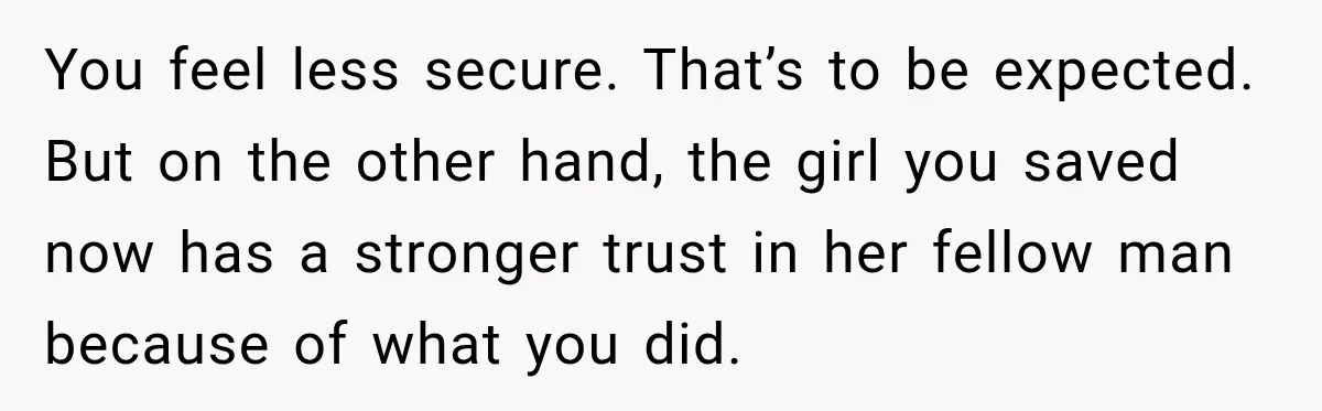 You feel less secure. That’s to be expected. But on the other hand, the girl you saved now has a stronger trust in her fellow man because of what you...