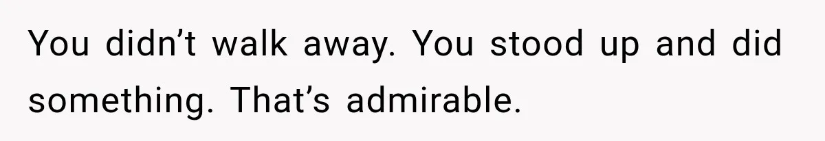You didn’t walk away. You stood up and did something. That’s admirable.