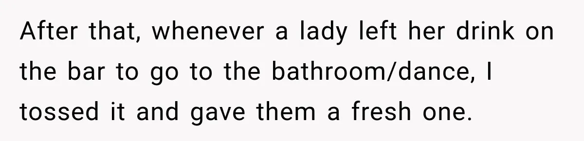After that, whenever a lady left her drink on the bar to go to the bathroom/dance, I tossed it and gave them a fresh one.