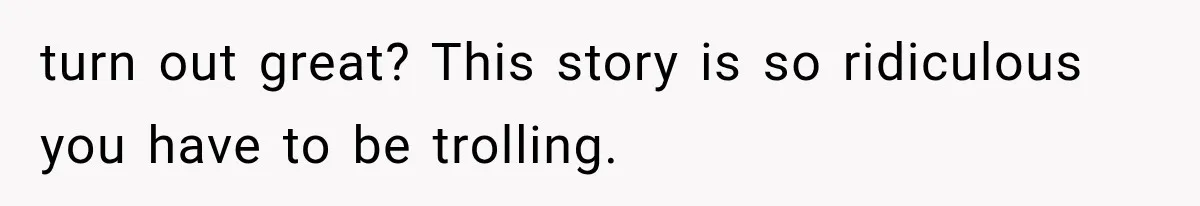 turn out great? This story is so ridiculous you have to be trolling.