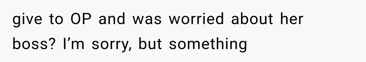 give to OP and was worried about her boss? I’m sorry, but something