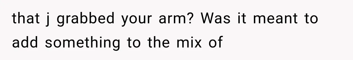 that j grabbed your arm? Was it meant to add something to the mix of