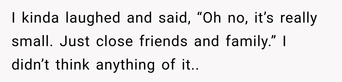 I kinda laughed and said, “Oh no, it’s really small. Just close friends and family.” I didn’t think anything of it..