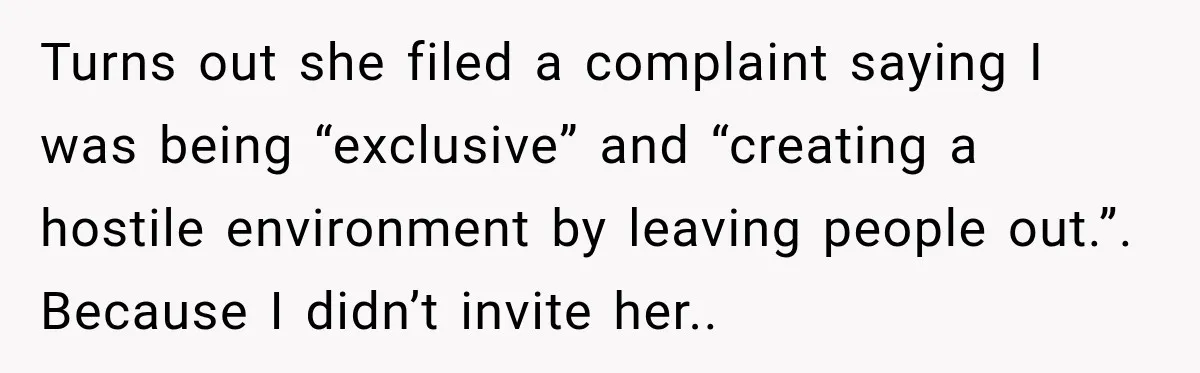 Turns out she filed a complaint saying I was being “exclusive” and “creating a hostile environment by leaving people out.”. Because I didn’t invite her..