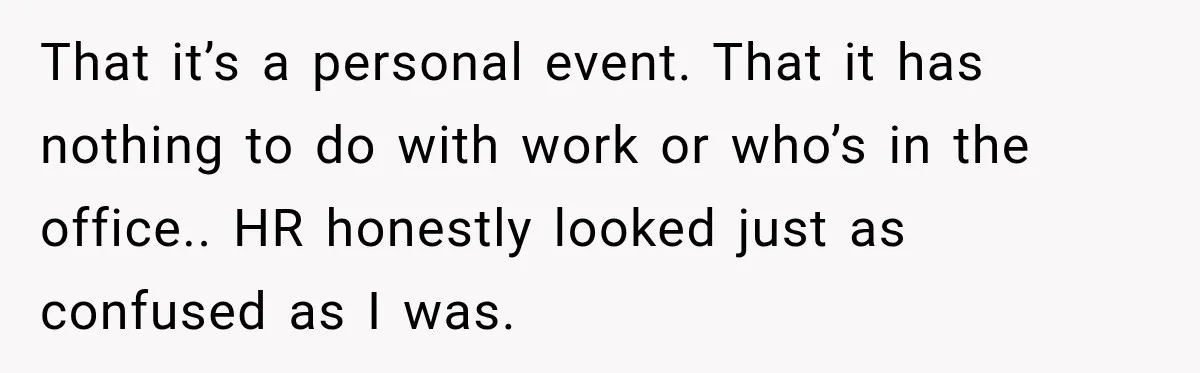 That it’s a personal event. That it has nothing to do with work or who’s in the office.. HR honestly looked just as confused as I was.