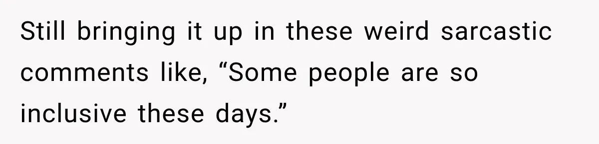 Still bringing it up in these weird sarcastic comments like, “Some people are so inclusive these days.”