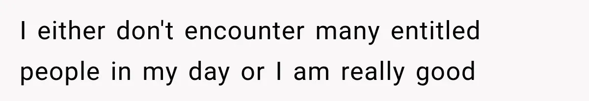 I either don't encounter many entitled people in my day or I am really good